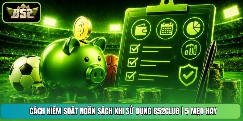 Cách Kiểm Soát Ngân Sách Khi Sử Dụng B52CLUB | 5 Mẹo Hay
